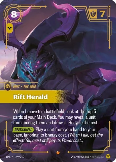 Rarity: Epic Number: 179/219 Description: When I move to a battlefield, look at the top 3 cards of your Main Deck. You may reveal a unit from among them and draw it. Recycle the rest. DEATHKNELL Play a unit from your hand to your base , ignoring its Energy cost. (When I die, get the effect. You must still pay its Power cost.) Energy Cost: 8 Power Cost: 1 Might: 7 Card Type: Unit Tag: The Void Domain: Order Set: Unleashed